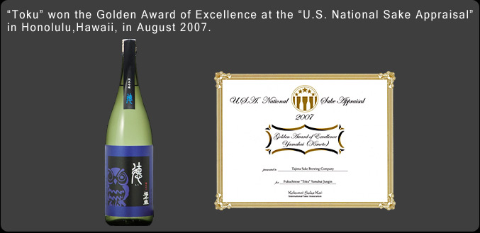 "Toku" won the Golden Award of Excellence at the "U.S. National Sake Appraisal" in Honolulu, Hawaii, in August 2007.